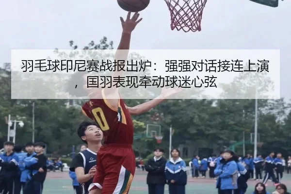 羽毛球印尼赛战报出炉：强强对话接连上演，国羽表现牵动球迷心弦 | fbtiyu